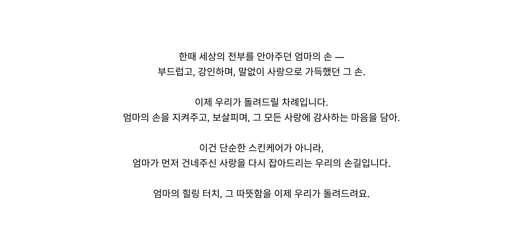 A mother’s hands once held our whole world — soft, strong, and full of silent love. Now it’s our turn to care for them — with products that protect, nourish, and honor all they’ve given. It’s more than skincare. It’s our way of holding her hand back, with love she gave us first. With My Mum’s Healing Touch, we hope to give back just a little of what they gave so freely.